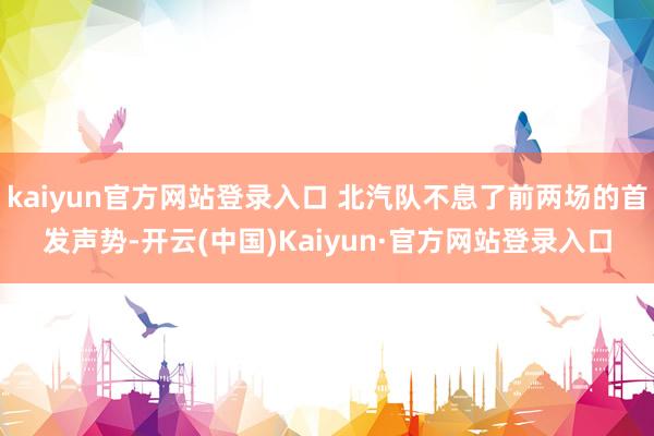 kaiyun官方网站登录入口 北汽队不息了前两场的首发声势-开云(中国)Kaiyun·官方网站登录入口