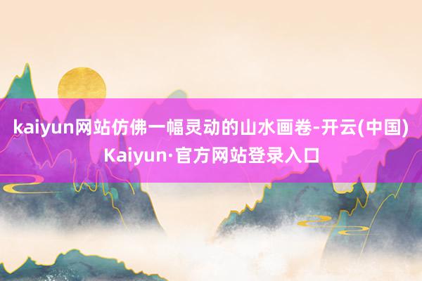 kaiyun网站仿佛一幅灵动的山水画卷-开云(中国)Kaiyun·官方网站登录入口