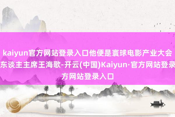 kaiyun官方网站登录入口他便是寰球电影产业大会独创东谈主主席王海歌-开云(中国)Kaiyun·官方网站登录入口