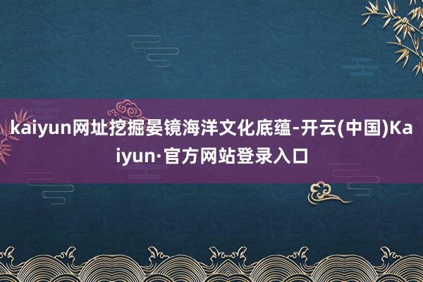 kaiyun网址挖掘晏镜海洋文化底蕴-开云(中国)Kaiyun·官方网站登录入口