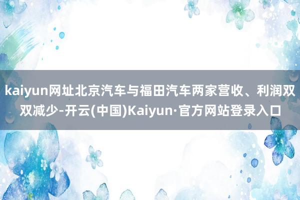 kaiyun网址北京汽车与福田汽车两家营收、利润双双减少-开云(中国)Kaiyun·官方网站登录入口