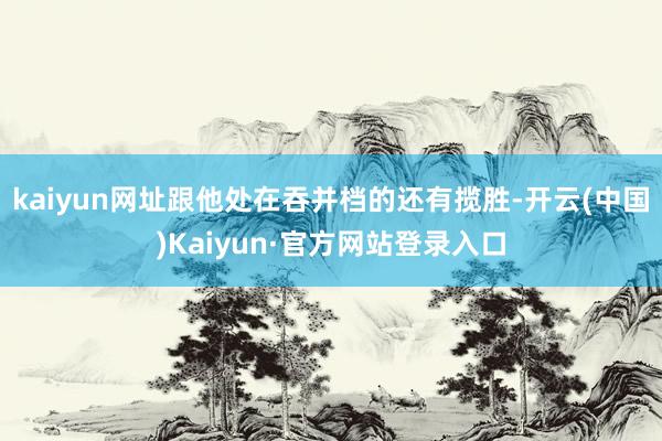 kaiyun网址跟他处在吞并档的还有揽胜-开云(中国)Kaiyun·官方网站登录入口