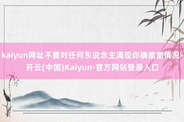 kaiyun网址不要对任何东说念主涌现你确凿凿情况-开云(中国)Kaiyun·官方网站登录入口