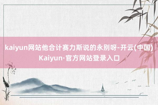 kaiyun网站他合计赛力斯说的永别呀-开云(中国)Kaiyun·官方网站登录入口