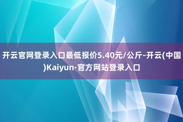 开云官网登录入口最低报价5.40元/公斤-开云(中国)Kaiyun·官方网站登录入口