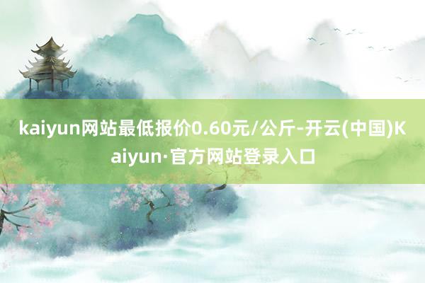 kaiyun网站最低报价0.60元/公斤-开云(中国)Kaiyun·官方网站登录入口