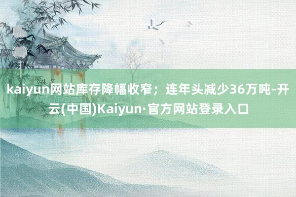 kaiyun网站库存降幅收窄；连年头减少36万吨-开云(中国)Kaiyun·官方网站登录入口