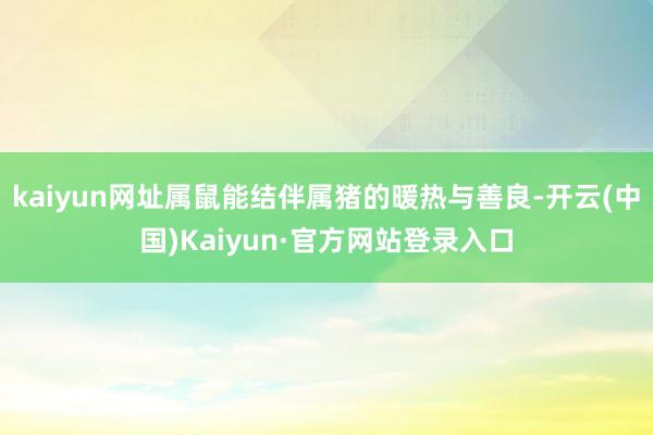 kaiyun网址属鼠能结伴属猪的暖热与善良-开云(中国)Kaiyun·官方网站登录入口