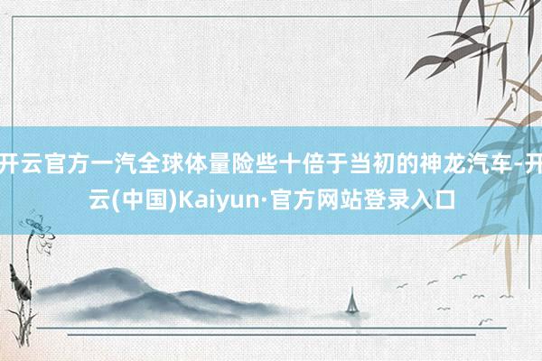 开云官方一汽全球体量险些十倍于当初的神龙汽车-开云(中国)Kaiyun·官方网站登录入口