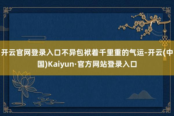 开云官网登录入口不异包袱着千里重的气运-开云(中国)Kaiyun·官方网站登录入口