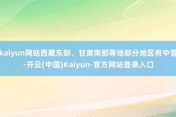 kaiyun网站西藏东部、甘肃南部等地部分地区有中雪-开云(中国)Kaiyun·官方网站登录入口